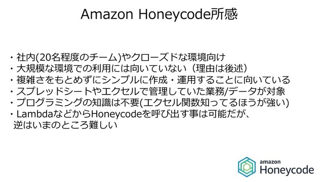 Amazon Honeycode所感
・社内(20名程度のチーム)やクローズドな環境向け
・⼤規模な環境での利⽤には向いていない（理由は後述）
・複雑さをもとめずにシンプルに作成・運⽤することに向いている
・スプレッドシートやエクセルで管理していた業務/データが対象
・プログラミングの知識は不要(エクセル関数知ってるほうが強い)
・LambdaなどからHoneycodeを呼び出す事は可能だが、
逆はいまのところ難しい
