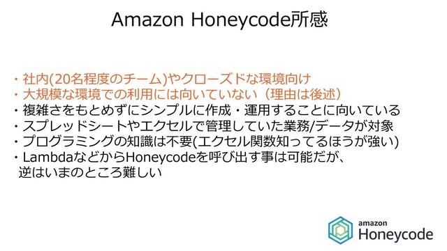 Amazon Honeycode所感
・社内(20名程度のチーム)やクローズドな環境向け
・⼤規模な環境での利⽤には向いていない（理由は後述）
・複雑さをもとめずにシンプルに作成・運⽤することに向いている
・スプレッドシートやエクセルで管理していた業務/データが対象
・プログラミングの知識は不要(エクセル関数知ってるほうが強い)
・LambdaなどからHoneycodeを呼び出す事は可能だが、
逆はいまのところ難しい
