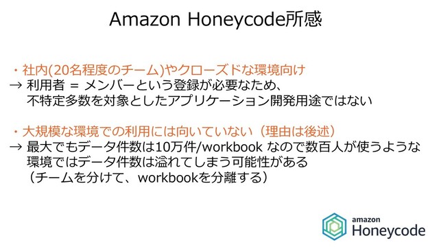 Amazon Honeycode所感
・社内(20名程度のチーム)やクローズドな環境向け
→ 利⽤者 = メンバーという登録が必要なため、
不特定多数を対象としたアプリケーション開発⽤途ではない
・⼤規模な環境での利⽤には向いていない（理由は後述）
→ 最⼤でもデータ件数は10万件/workbook なので数百⼈が使うような
環境ではデータ件数は溢れてしまう可能性がある
（チームを分けて、workbookを分離する）
