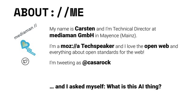 ABOUT://ME
My name is Carsten and I’m Technical Director at
mediaman GmbH in Mayence (Mainz).
I’m a moz://a Techspeaker and I love the open web and
everything about open standards for the web!
I’m tweeting as @casarock
 
 
… and I asked myself: What is this AI thing?
