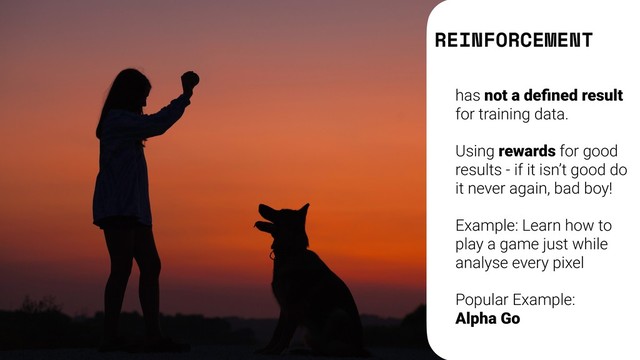 REINFORCEMENT
has not a deﬁned result
for training data.
Using rewards for good
results - if it isn’t good do
it never again, bad boy!
Example: Learn how to
play a game just while
analyse every pixel
Popular Example:  
Alpha Go
