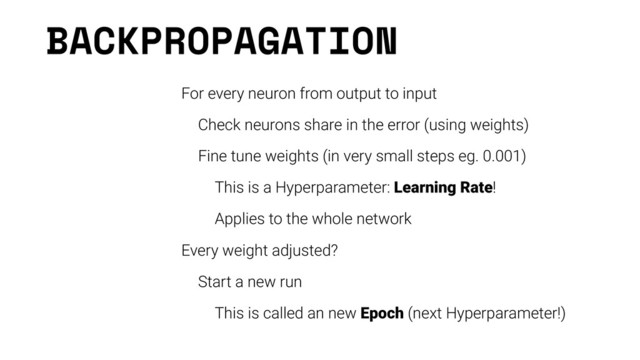 BACKPROPAGATION
For every neuron from output to input
Check neurons share in the error (using weights)
Fine tune weights (in very small steps eg. 0.001)
This is a Hyperparameter: Learning Rate!
Applies to the whole network
Every weight adjusted?
Start a new run
This is called an new Epoch (next Hyperparameter!)
