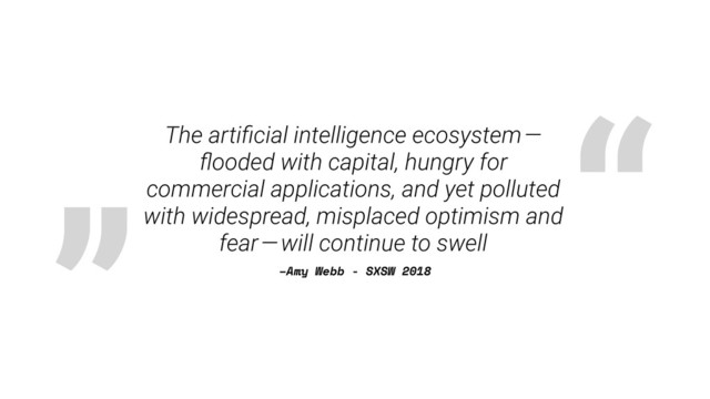 „ “
–Amy Webb - SXSW 2018
The artiﬁcial intelligence ecosystem — 
ﬂooded with capital, hungry for
commercial applications, and yet polluted
with widespread, misplaced optimism and
fear — will continue to swell
