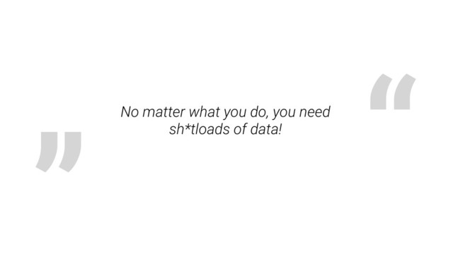 „ “
No matter what you do, you need
sh*tloads of data!
