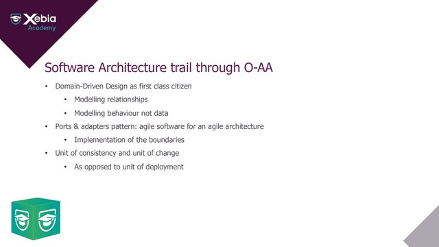 Software Architecture trail through O-AA
• Domain-Driven Design as first class citizen
• Modelling relationships
• Modelling behaviour not data
• Ports & adapters pattern: agile software for an agile architecture
• Implementation of the boundaries
• Unit of consistency and unit of change
• As opposed to unit of deployment
