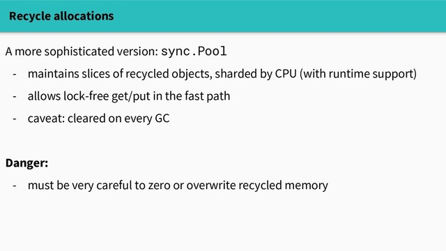 A more sophisticated version: sync.Pool
- maintains slices of recycled objects, sharded by CPU (with runtime support)
- allows lock-free get/put in the fast path
- caveat: cleared on every GC
Danger:
- must be very careful to zero or overwrite recycled memory
Recycle allocations
