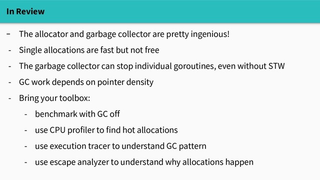In Review
- The allocator and garbage collector are pretty ingenious!
- Single allocations are fast but not free
- The garbage collector can stop individual goroutines, even without STW
- GC work depends on pointer density
- Bring your toolbox:
- benchmark with GC off
- use CPU profiler to find hot allocations
- use execution tracer to understand GC pattern
- use escape analyzer to understand why allocations happen
