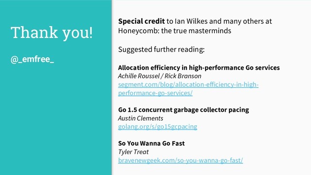 Thank you!
Special credit to Ian Wilkes and many others at
Honeycomb: the true masterminds
Suggested further reading:
Allocation efficiency in high-performance Go services
Achille Roussel / Rick Branson
segment.com/blog/allocation-efficiency-in-high-
performance-go-services/
Go 1.5 concurrent garbage collector pacing
Austin Clements
golang.org/s/go15gcpacing
So You Wanna Go Fast
Tyler Treat
bravenewgeek.com/so-you-wanna-go-fast/
@_emfree_
