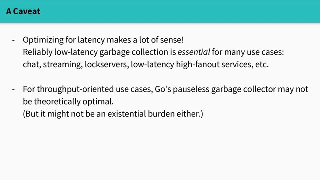 - Optimizing for latency makes a lot of sense!
Reliably low-latency garbage collection is essential for many use cases:
chat, streaming, lockservers, low-latency high-fanout services, etc.
- For throughput-oriented use cases, Go's pauseless garbage collector may not
be theoretically optimal.
(But it might not be an existential burden either.)
A Caveat
