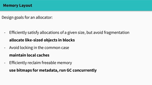 Memory Layout
Design goals for an allocator:
- Efficiently satisfy allocations of a given size, but avoid fragmentation
allocate like-sized objects in blocks
- Avoid locking in the common case
maintain local caches
- Efficiently reclaim freeable memory
use bitmaps for metadata, run GC concurrently
