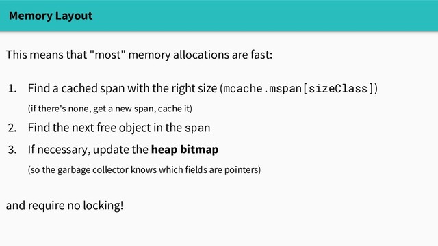 Memory Layout
This means that "most" memory allocations are fast:
1. Find a cached span with the right size (mcache.mspan[sizeClass])
(if there's none, get a new span, cache it)
2. Find the next free object in the span
3. If necessary, update the heap bitmap
(so the garbage collector knows which fields are pointers)
and require no locking!
