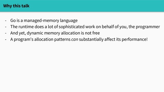 Why this talk
- Go is a managed-memory language
- The runtime does a lot of sophisticated work on behalf of you, the programmer
- And yet, dynamic memory allocation is not free
- A program's allocation patterns can substantially affect its performance!
