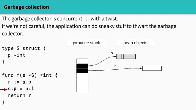Garbage collection
The garbage collector is concurrent . . . with a twist.
If we're not careful, the application can do sneaky stuff to thwart the garbage
collector.
type S struct {
p *int
}
func f(s *S) *int {
r := s.p
s.p = nil
return r
}
s
r
