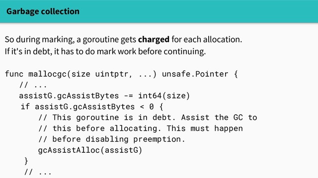 Garbage collection
So during marking, a goroutine gets charged for each allocation.
If it's in debt, it has to do mark work before continuing.
func mallocgc(size uintptr, ...) unsafe.Pointer {
// ...
assistG.gcAssistBytes -= int64(size)
if assistG.gcAssistBytes < 0 {
// This goroutine is in debt. Assist the GC to
// this before allocating. This must happen
// before disabling preemption.
gcAssistAlloc(assistG)
}
// ...

