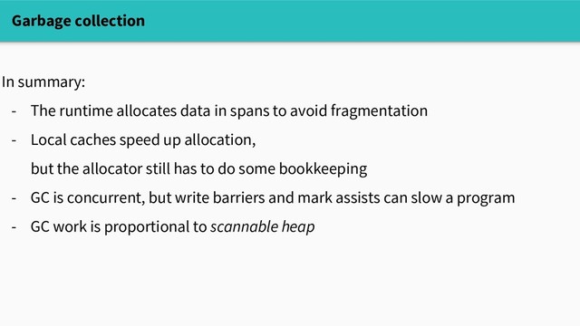 Garbage collection
In summary:
- The runtime allocates data in spans to avoid fragmentation
- Local caches speed up allocation,
but the allocator still has to do some bookkeeping
- GC is concurrent, but write barriers and mark assists can slow a program
- GC work is proportional to scannable heap

