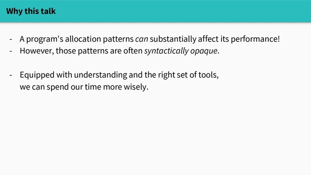 Why this talk
- A program's allocation patterns can substantially affect its performance!
- However, those patterns are often syntactically opaque.
- Equipped with understanding and the right set of tools,
we can spend our time more wisely.
