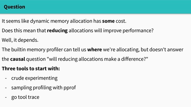 Question
It seems like dynamic memory allocation has some cost.
Does this mean that reducing allocations will improve performance?
Well, it depends.
The builtin memory profiler can tell us where we're allocating, but doesn't answer
the causal question "will reducing allocations make a difference?"
Three tools to start with:
- crude experimenting
- sampling profiling with pprof
- go tool trace
