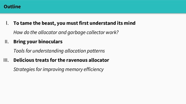 Outline
I. To tame the beast, you must first understand its mind
How do the allocator and garbage collector work?
II. Bring your binoculars
Tools for understanding allocation patterns
III. Delicious treats for the ravenous allocator
Strategies for improving memory efficiency
