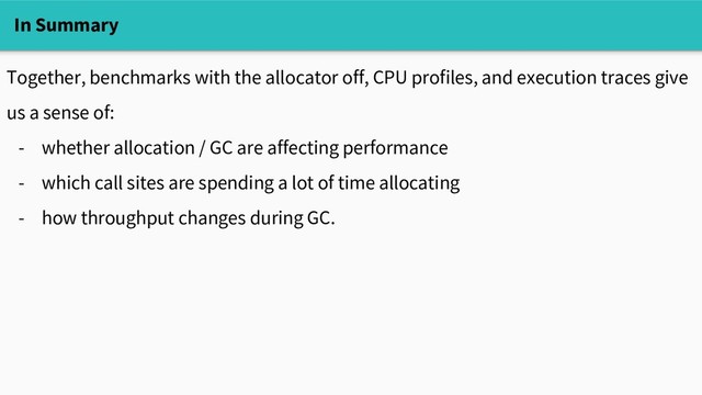 In Summary
Together, benchmarks with the allocator off, CPU profiles, and execution traces give
us a sense of:
- whether allocation / GC are affecting performance
- which call sites are spending a lot of time allocating
- how throughput changes during GC.
