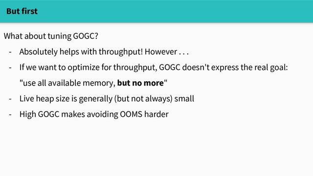What about tuning GOGC?
- Absolutely helps with throughput! However . . .
- If we want to optimize for throughput, GOGC doesn't express the real goal:
"use all available memory, but no more"
- Live heap size is generally (but not always) small
- High GOGC makes avoiding OOMS harder
But first
