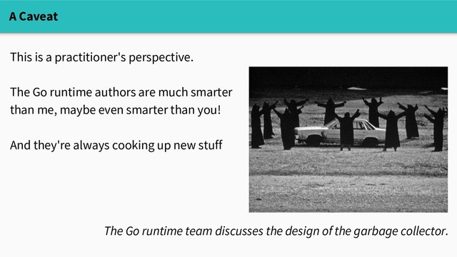 This is a practitioner's perspective.
The Go runtime authors are much smarter
than me, maybe even smarter than you!
And they're always cooking up new stuff
A Caveat
The Go runtime team discusses the design of the garbage collector.
