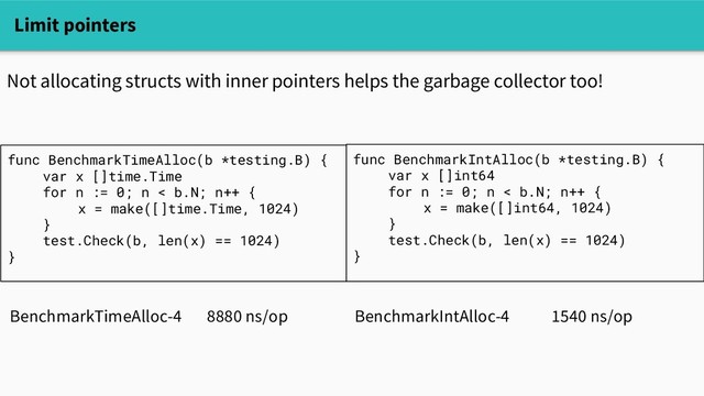 Limit pointers
Not allocating structs with inner pointers helps the garbage collector too!
func BenchmarkTimeAlloc(b *testing.B) {
var x []time.Time
for n := 0; n < b.N; n++ {
x = make([]time.Time, 1024)
}
test.Check(b, len(x) == 1024)
}
func BenchmarkIntAlloc(b *testing.B) {
var x []int64
for n := 0; n < b.N; n++ {
x = make([]int64, 1024)
}
test.Check(b, len(x) == 1024)
}
BenchmarkTimeAlloc-4 8880 ns/op BenchmarkIntAlloc-4 1540 ns/op
