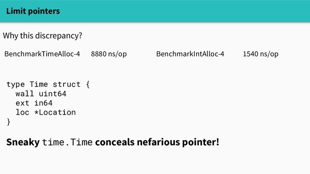 Limit pointers
Why this discrepancy?
BenchmarkTimeAlloc-4 8880 ns/op BenchmarkIntAlloc-4 1540 ns/op
type Time struct {
wall uint64
ext in64
loc *Location
}
Sneaky time.Time conceals nefarious pointer!
