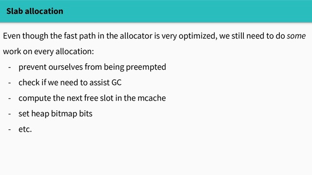 Slab allocation
Even though the fast path in the allocator is very optimized, we still need to do some
work on every allocation:
- prevent ourselves from being preempted
- check if we need to assist GC
- compute the next free slot in the mcache
- set heap bitmap bits
- etc.
