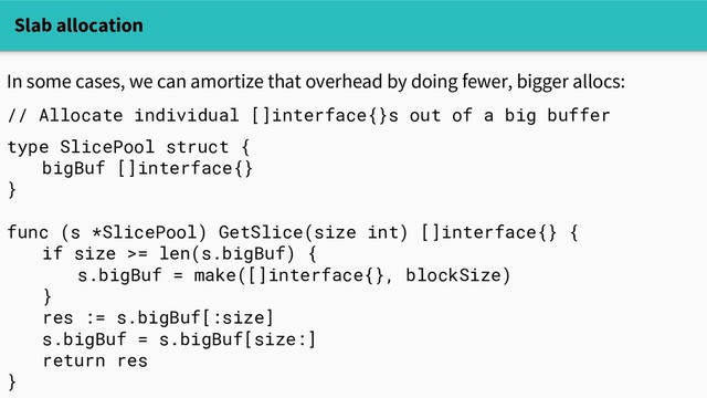 Slab allocation
In some cases, we can amortize that overhead by doing fewer, bigger allocs:
// Allocate individual []interface{}s out of a big buffer
type SlicePool struct {
bigBuf []interface{}
}
func (s *SlicePool) GetSlice(size int) []interface{} {
if size >= len(s.bigBuf) {
s.bigBuf = make([]interface{}, blockSize)
}
res := s.bigBuf[:size]
s.bigBuf = s.bigBuf[size:]
return res
}
