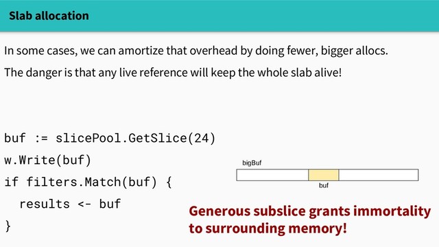 Slab allocation
In some cases, we can amortize that overhead by doing fewer, bigger allocs.
The danger is that any live reference will keep the whole slab alive!
buf := slicePool.GetSlice(24)
w.Write(buf)
if filters.Match(buf) {
results <- buf
}
Generous subslice grants immortality
to surrounding memory!
