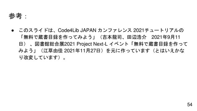 参考：
● このスライドは、Code4Lib JAPAN カンファレンス 2021チュートリアルの
「無料で蔵書目録を作ってみよう」（吉本龍司、田辺浩介 2021年9月11
日） 、図書館総合展2021 Project Next-L イベント「無料で蔵書目録を作って
みよう」（江草由佳 2021年11月27日）を元に作っています（とはいえかな
り改変しています）。
54
