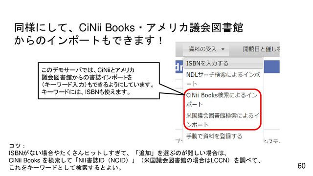 同様にして、CiNii Books・アメリカ議会図書館
からのインポートもできます！
60
コツ：
ISBNがない場合やたくさんヒットしすぎて、「追加」を選ぶのが難しい場合は、
CiNii Books を検索して「NII書誌ID（NCID）」（米国議会図書館の場合はLCCN）を調べて、
これをキーワードとして検索するとよい。
このデモサーバでは、CiNiiとアメリカ
議会図書館からの書誌インポートを
（キーワード入力）もできるようにしています。
キーワードには、ISBNも使えます。
