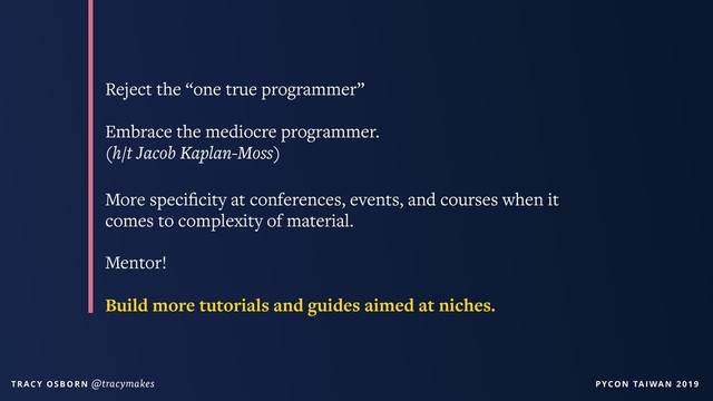 PYCON TAIWAN 2019
T R AC Y O S B O R N @tracymakes
Reject the “one true programmer”
Embrace the mediocre programmer.
(h/t Jacob Kaplan-Moss)
More speciﬁcity at conferences, events, and courses when it
comes to complexity of material.
Mentor!
Build more tutorials and guides aimed at niches.
