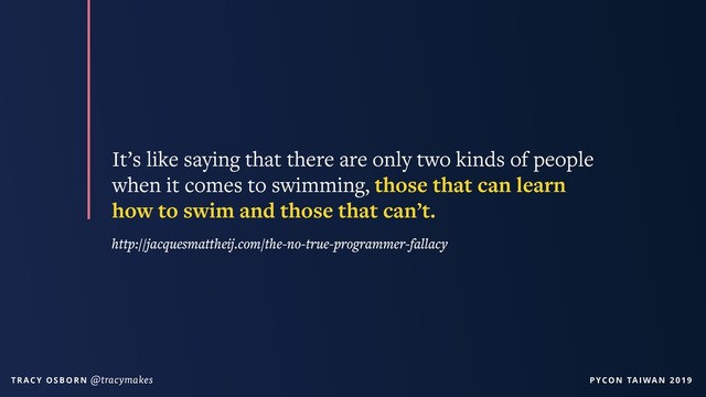 PYCON TAIWAN 2019
T R AC Y O S B O R N @tracymakes
It’s like saying that there are only two kinds of people
when it comes to swimming, those that can learn
how to swim and those that can’t.
http://jacquesmattheij.com/the-no-true-programmer-fallacy
