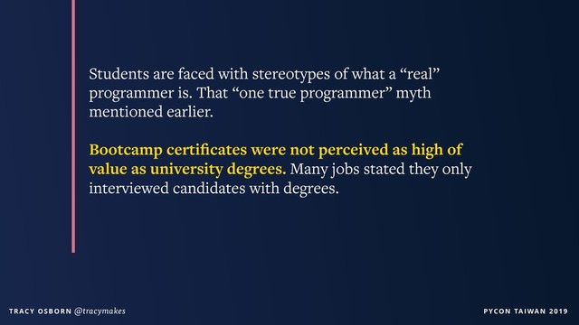 PYCON TAIWAN 2019
T R AC Y O S B O R N @tracymakes
Students are faced with stereotypes of what a “real”
programmer is. That “one true programmer” myth
mentioned earlier.
Bootcamp certiﬁcates were not perceived as high of
value as university degrees. Many jobs stated they only
interviewed candidates with degrees.
