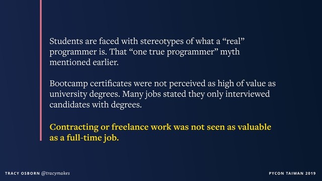 PYCON TAIWAN 2019
T R AC Y O S B O R N @tracymakes
Students are faced with stereotypes of what a “real”
programmer is. That “one true programmer” myth
mentioned earlier.
Bootcamp certiﬁcates were not perceived as high of value as
university degrees. Many jobs stated they only interviewed
candidates with degrees.
Contracting or freelance work was not seen as valuable
as a full-time job.
