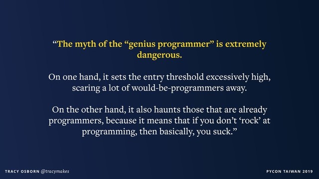 PYCON TAIWAN 2019
T R AC Y O S B O R N @tracymakes
“The myth of the “genius programmer” is extremely
dangerous.
On one hand, it sets the entry threshold excessively high,
scaring a lot of would-be-programmers away.
On the other hand, it also haunts those that are already
programmers, because it means that if you don’t ‘rock’ at
programming, then basically, you suck.”
