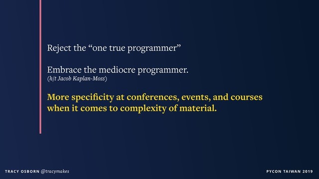 PYCON TAIWAN 2019
T R AC Y O S B O R N @tracymakes
Reject the “one true programmer”
Embrace the mediocre programmer.
(h/t Jacob Kaplan-Moss)
More speciﬁcity at conferences, events, and courses
when it comes to complexity of material.
