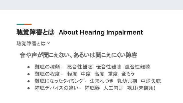聴覚障害とは　About Hearing Impairment
聴覚障害とは？
　音や声が聞こえない、あるいは聞こえにくい障害
● 難聴の種類 - 　感音性難聴　伝音性難聴　混合性難聴
● 難聴の程度 - 　軽度　中度　高度　重度　全ろう
● 難聴になったタイミング -　生まれつき　乳幼児期　中途失聴
● 補聴デバイスの違い -　補聴器　人工内耳　裸耳(未装用)
