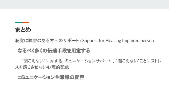 まとめ
聴覚に障害のある方へのサポート / Support for Hearing Impaired person
　なるべく多くの伝達手段を用意する
　 　“聞こえない”に対するコミュニケーションサポート 、 “聞こえない”ことにストレ
スを感じさせない心理的配慮
　コミュニケーションや意識の変容
