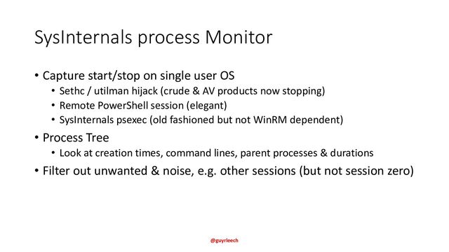 SysInternals process Monitor
• Capture start/stop on single user OS
• Sethc / utilman hijack (crude & AV products now stopping)
• Remote PowerShell session (elegant)
• SysInternals psexec (old fashioned but not WinRM dependent)
• Process Tree
• Look at creation times, command lines, parent processes & durations
• Filter out unwanted & noise, e.g. other sessions (but not session zero)
@guyrleech
