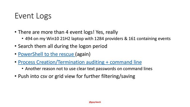 Event Logs
• There are more than 4 event logs! Yes, really
• 494 on my Win10 21H2 laptop with 1284 providers & 161 containing events
• Search them all during the logon period
• PowerShell to the rescue (again)
• Process Creation/Termination auditing + command line
• Another reason not to use clear text passwords on command lines
• Push into csv or grid view for further filtering/saving
@guyrleech
