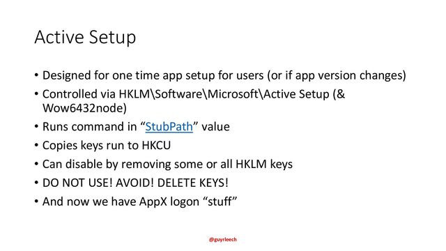Active Setup
• Designed for one time app setup for users (or if app version changes)
• Controlled via HKLM\Software\Microsoft\Active Setup (&
Wow6432node)
• Runs command in “StubPath” value
• Copies keys run to HKCU
• Can disable by removing some or all HKLM keys
• DO NOT USE! AVOID! DELETE KEYS!
• And now we have AppX logon “stuff”
@guyrleech
