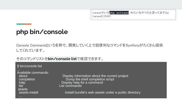 php bin/console
Console Commandという名称で、開発していく上で超便利なコマンドをSymfonyがたくさん提供
してくれています。 
そのコマンドリストをbin/console listで確認できます。 
$ bin/console list
…
Available commands:
about Display information about the current project
completion Dump the shell completion script
help Display help for a command
list List commands
assets
assets:install Install bundle's web assets under a public directory
…
Laravelでいう php artisan みたいなやつだと思ってます(by
Laravelにわか) 

