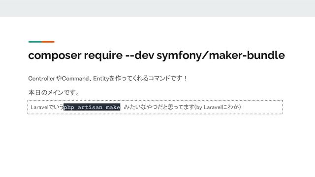 composer require --dev symfony/maker-bundle
ControllerやCommand、Entityを作ってくれるコマンドです！ 
本日のメインです。 
Laravelでいうphp artisan make みたいなやつだと思ってます(by Laravelにわか) 
