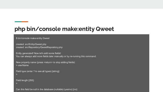 php bin/console make:entity Qweet
$ bin/console make:entity Qweet
created: src/Entity/Qweet.php
created: src/Repository/QweetRepository.php
Entity generated! Now let's add some fields!
You can always add more fields later manually or by re-running this command.
New property name (press  to stop adding fields):
> userName
Field type (enter ? to see all types) [string]:
>
Field length [255]:
>
Can this field be null in the database (nullable) (yes/no) [no]:
