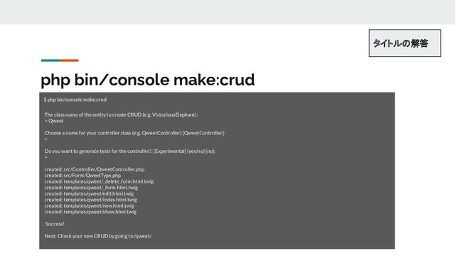php bin/console make:crud
$ php bin/console make:crud 
 
The class name of the entity to create CRUD (e.g. VictoriousElephant):
> Qweet
Choose a name for your controller class (e.g. QweetController) [QweetController]:
>
Do you want to generate tests for the controller?. [Experimental] (yes/no) [no]:
>
created: src/Controller/QweetController.php
created: src/Form/QweetType.php
created: templates/qweet/_delete_form.html.twig
created: templates/qweet/_form.html.twig
created: templates/qweet/edit.html.twig
created: templates/qweet/index.html.twig
created: templates/qweet/new.html.twig
created: templates/qweet/show.html.twig
Success!
Next: Check your new CRUD by going to /qweet/
タイトルの解答 
