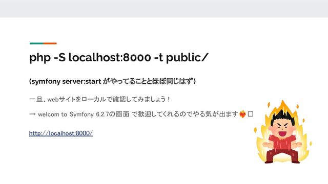 php -S localhost:8000 -t public/
(symfony server:start がやってることとほぼ同じはず)
一旦、webサイトをローカルで確認してみましょう！ 
→ welcom to Symfony 6.2.7の画面 で歓迎してくれるのでやる気が出ます󰵗🫶 
 
http://localhost:8000/ 
