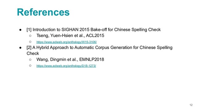 12
References
● [1] Introduction to SIGHAN 2015 Bake-off for Chinese Spelling Check
○ Tseng, Yuen-Hsien et al., ACL2015
○ https://www.aclweb.org/anthology/W15-3106/
● [2] A Hybrid Approach to Automatic Corpus Generation for Chinese Spelling
Check
○ Wang, Dingmin et al., EMNLP2018
○ https://www.aclweb.org/anthology/D18-1273/
