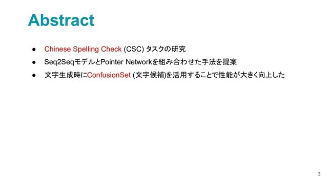 3
Abstract
● Chinese Spelling Check (CSC) タスクの研究
● Seq2SeqモデルとPointer Networkを組み合わせた手法を提案
● 文字生成時にConfusionSet (文字候補)を活用することで性能が大きく向上した
